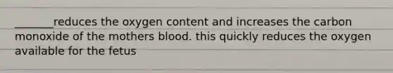 _______reduces the oxygen content and increases the carbon monoxide of the mothers blood. this quickly reduces the oxygen available for the fetus