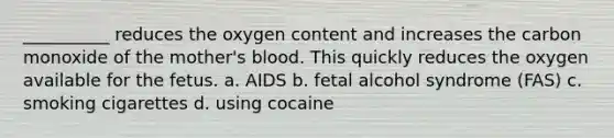 __________ reduces the oxygen content and increases the carbon monoxide of the mother's blood. This quickly reduces the oxygen available for the fetus. a. AIDS b. fetal alcohol syndrome (FAS) c. smoking cigarettes d. using cocaine