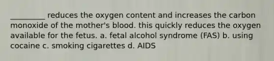 _________ reduces the oxygen content and increases the carbon monoxide of the mother's blood. this quickly reduces the oxygen available for the fetus. a. fetal alcohol syndrome (FAS) b. using cocaine c. smoking cigarettes d. AIDS