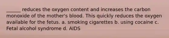 ______ reduces the oxygen content and increases the carbon monoxide of the mother's blood. This quickly reduces the oxygen available for the fetus. a. smoking cigarettes b. using cocaine c. Fetal alcohol syndrome d. AIDS