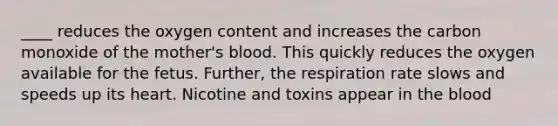 ____ reduces the oxygen content and increases the carbon monoxide of the mother's blood. This quickly reduces the oxygen available for the fetus. Further, the respiration rate slows and speeds up its heart. Nicotine and toxins appear in the blood