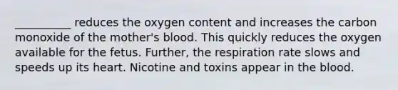 __________ reduces the oxygen content and increases the carbon monoxide of the mother's blood. This quickly reduces the oxygen available for the fetus. Further, the respiration rate slows and speeds up its heart. Nicotine and toxins appear in the blood.