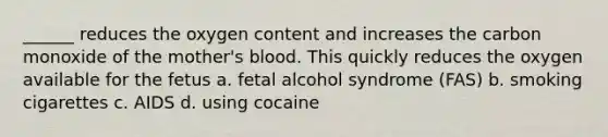 ______ reduces the oxygen content and increases the carbon monoxide of the mother's blood. This quickly reduces the oxygen available for the fetus a. fetal alcohol syndrome (FAS) b. smoking cigarettes c. AIDS d. using cocaine