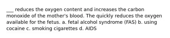 ___ reduces the oxygen content and increases the carbon monoxide of the mother's blood. The quickly reduces the oxygen available for the fetus. a. fetal alcohol syndrome (FAS) b. using cocaine c. smoking cigarettes d. AIDS