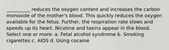 __________ reduces the oxygen content and increases the carbon monoxide of the mother's blood. This quickly reduces the oxygen available for the fetus. Further, the respiration rate slows and speeds up its heart. Nicotine and toxins appear in the blood. Select one or more: a. Fetal alcohol syndrome b. Smoking cigarettes c. AIDS d. Using cocaine