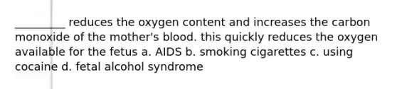 _________ reduces the oxygen content and increases the carbon monoxide of the mother's blood. this quickly reduces the oxygen available for the fetus a. AIDS b. smoking cigarettes c. using cocaine d. fetal alcohol syndrome