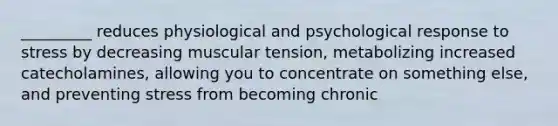 _________ reduces physiological and psychological response to stress by decreasing muscular tension, metabolizing increased catecholamines, allowing you to concentrate on something else, and preventing stress from becoming chronic