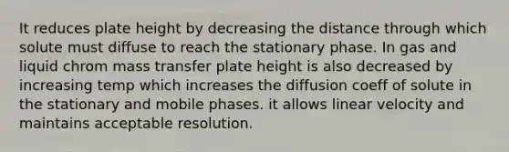 It reduces plate height by decreasing the distance through which solute must diffuse to reach the stationary phase. In gas and liquid chrom mass transfer plate height is also decreased by increasing temp which increases the diffusion coeff of solute in the stationary and mobile phases. it allows linear velocity and maintains acceptable resolution.