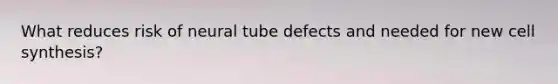 What reduces risk of neural tube defects and needed for new cell synthesis?