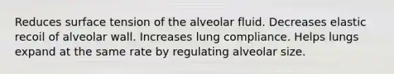 Reduces surface tension of the alveolar fluid. Decreases elastic recoil of alveolar wall. Increases lung compliance. Helps lungs expand at the same rate by regulating alveolar size.