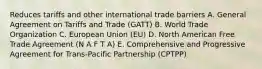 Reduces tariffs and other international trade barriers A. General Agreement on Tariffs and Trade (GATT) B. World Trade Organization C. European Union (EU) D. North American Free Trade Agreement (N A F T A) E. Comprehensive and Progressive Agreement for Trans-Pacific Partnership (CPTPP)