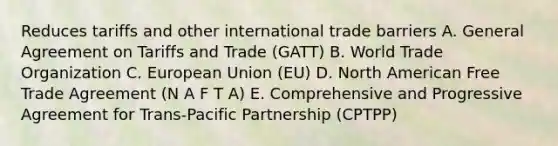 Reduces tariffs and other international trade barriers A. General Agreement on Tariffs and Trade (GATT) B. World Trade Organization C. European Union (EU) D. North American Free Trade Agreement (N A F T A) E. Comprehensive and Progressive Agreement for Trans-Pacific Partnership (CPTPP)