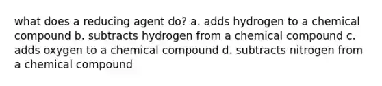 what does a reducing agent do? a. adds hydrogen to a chemical compound b. subtracts hydrogen from a chemical compound c. adds oxygen to a chemical compound d. subtracts nitrogen from a chemical compound