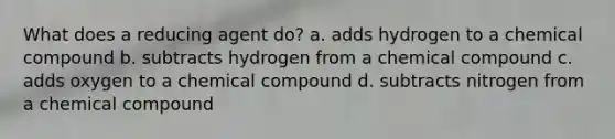 What does a reducing agent do? a. adds hydrogen to a chemical compound b. subtracts hydrogen from a chemical compound c. adds oxygen to a chemical compound d. subtracts nitrogen from a chemical compound