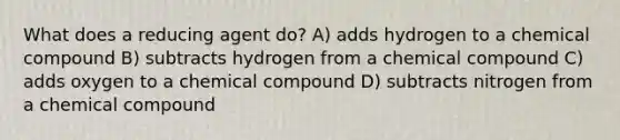 What does a reducing agent do? A) adds hydrogen to a chemical compound B) subtracts hydrogen from a chemical compound C) adds oxygen to a chemical compound D) subtracts nitrogen from a chemical compound