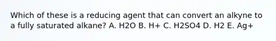 Which of these is a reducing agent that can convert an alkyne to a fully saturated alkane? A. H2O B. H+ C. H2SO4 D. H2 E. Ag+