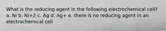 What is the reducing agent in the following electrochemical cell? a. Ni b. Ni+2 c. Ag d. Ag+ e. there is no reducing agent in an electrochemical cell