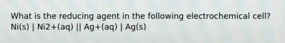 What is the reducing agent in the following electrochemical cell? Ni(s) | Ni2+(aq) || Ag+(aq) | Ag(s)