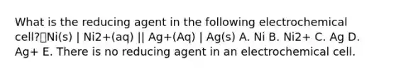 What is the reducing agent in the following electrochemical cell?Ni(s) | Ni2+(aq) || Ag+(Aq) | Ag(s) A. Ni B. Ni2+ C. Ag D. Ag+ E. There is no reducing agent in an electrochemical cell.