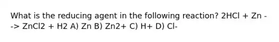 What is the reducing agent in the following reaction? 2HCl + Zn --> ZnCl2 + H2 A) Zn B) Zn2+ C) H+ D) Cl-