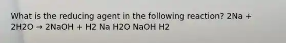 What is the reducing agent in the following reaction? 2Na + 2H2O → 2NaOH + H2 Na H2O NaOH H2