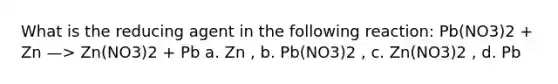 What is the reducing agent in the following reaction: Pb(NO3)2 + Zn —> Zn(NO3)2 + Pb a. Zn , b. Pb(NO3)2 , c. Zn(NO3)2 , d. Pb