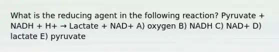 What is the reducing agent in the following reaction? Pyruvate + NADH + H+ → Lactate + NAD+ A) oxygen B) NADH C) NAD+ D) lactate E) pyruvate