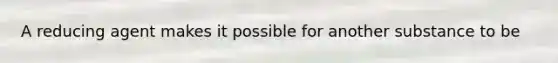 A reducing agent makes it possible for another substance to be
