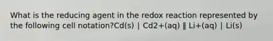 What is the reducing agent in the redox reaction represented by the following cell notation?Cd(s) ∣ Cd2+(aq) ‖ Li+(aq) ∣ Li(s)