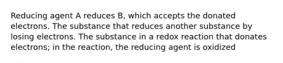 Reducing agent A reduces B, which accepts the donated electrons. The substance that reduces another substance by losing electrons. The substance in a redox reaction that donates electrons; in the reaction, the reducing agent is oxidized