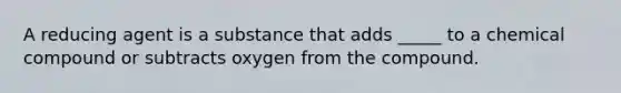 A reducing agent is a substance that adds _____ to a chemical compound or subtracts oxygen from the compound.