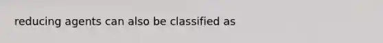 reducing agents can also be classified as