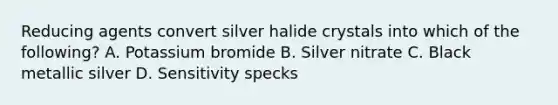 Reducing agents convert silver halide crystals into which of the following? A. Potassium bromide B. Silver nitrate C. Black metallic silver D. Sensitivity specks