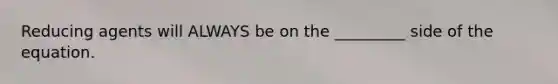 Reducing agents will ALWAYS be on the _________ side of the equation.