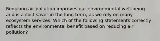 Reducing air pollution improves our environmental well-being and is a cost saver in the long term, as we rely on many ecosystem services. Which of the following statements correctly reflects the environmental benefit based on reducing air pollution?