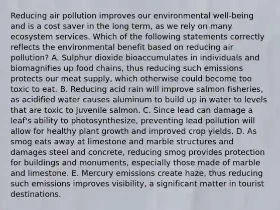 Reducing air pollution improves our environmental well-being and is a cost saver in the long term, as we rely on many ecosystem services. Which of the following statements correctly reflects the environmental benefit based on reducing air pollution? A. Sulphur dioxide bioaccumulates in individuals and biomagnifies up food chains, thus reducing such emissions protects our meat supply, which otherwise could become too toxic to eat. B. Reducing acid rain will improve salmon fisheries, as acidified water causes aluminum to build up in water to levels that are toxic to juvenile salmon. C. Since lead can damage a leaf's ability to photosynthesize, preventing lead pollution will allow for healthy plant growth and improved crop yields. D. As smog eats away at limestone and marble structures and damages steel and concrete, reducing smog provides protection for buildings and monuments, especially those made of marble and limestone. E. Mercury emissions create haze, thus reducing such emissions improves visibility, a significant matter in tourist destinations.