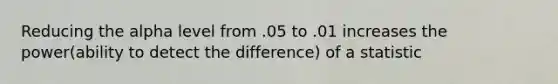 Reducing the alpha level from .05 to .01 increases the power(ability to detect the difference) of a statistic