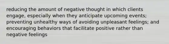 reducing the amount of negative thought in which clients engage, especially when they anticipate upcoming events; preventing unhealthy ways of avoiding unpleasant feelings; and encouraging behaviors that facilitate positive rather than negative feelings