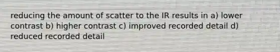 reducing the amount of scatter to the IR results in a) lower contrast b) higher contrast c) improved recorded detail d) reduced recorded detail