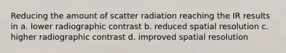 Reducing the amount of scatter radiation reaching the IR results in a. lower radiographic contrast b. reduced spatial resolution c. higher radiographic contrast d. improved spatial resolution