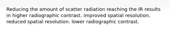 Reducing the amount of scatter radiation reaching the IR results in higher radiographic contrast. improved spatial resolution. reduced spatial resolution. lower radiographic contrast.