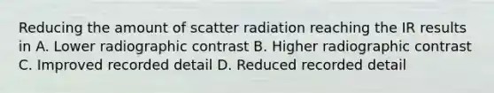 Reducing the amount of scatter radiation reaching the IR results in A. Lower radiographic contrast B. Higher radiographic contrast C. Improved recorded detail D. Reduced recorded detail