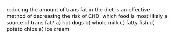 reducing the amount of trans fat in the diet is an effective method of decreasing the risk of CHD. which food is most likely a source of trans fat? a) hot dogs b) whole milk c) fatty fish d) potato chips e) ice cream