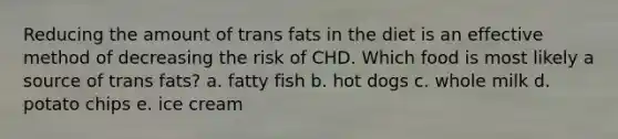 Reducing the amount of trans fats in the diet is an effective method of decreasing the risk of CHD. Which food is most likely a source of trans fats? a. fatty fish b. hot dogs c. whole milk d. potato chips e. ice cream