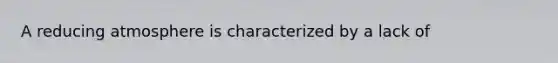 A reducing atmosphere is characterized by a lack of