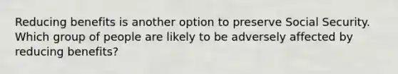 Reducing benefits is another option to preserve Social Security. Which group of people are likely to be adversely affected by reducing benefits?