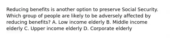 Reducing benefits is another option to preserve Social Security. Which group of people are likely to be adversely affected by reducing benefits? A. Low income elderly B. Middle income elderly C. Upper income elderly D. Corporate elderly