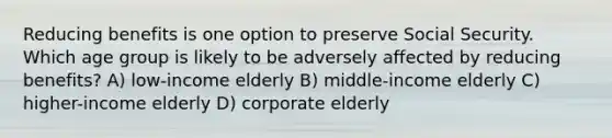 Reducing benefits is one option to preserve Social Security. Which age group is likely to be adversely affected by reducing benefits? A) low-income elderly B) middle-income elderly C) higher-income elderly D) corporate elderly