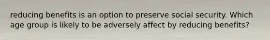 reducing benefits is an option to preserve social security. Which age group is likely to be adversely affect by reducing benefits?