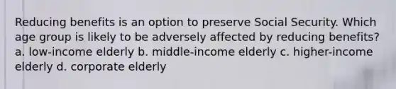 Reducing benefits is an option to preserve Social Security. Which age group is likely to be adversely affected by reducing benefits? a. low-income elderly b. middle-income elderly c. higher-income elderly d. corporate elderly